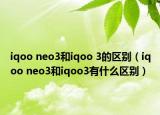 iqoo neo3和iqoo 3的區(qū)別（iqoo neo3和iqoo3有什么區(qū)別）