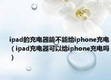 ipad的充電器能不能給iphone充電（ipad充電器可以給iphone充電嗎）
