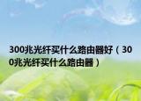 300兆光纖買什么路由器好（300兆光纖買什么路由器）