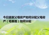 今日更新父母房產(chǎn)如何分配父母房產(chǎn)（宅基地）如何分配