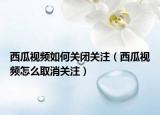西瓜視頻如何關(guān)閉關(guān)注（西瓜視頻怎么取消關(guān)注）