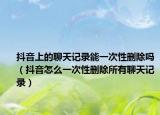 抖音上的聊天記錄能一次性刪除嗎（抖音怎么一次性刪除所有聊天記錄）
