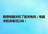 聯(lián)想電腦關機了能充電嗎（電腦關機充電可以嗎）