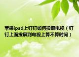 蘋(píng)果ipad上釘釘如何投屏電視（釘釘上面投屏到電視上算不算時(shí)間）