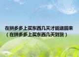 在拼多多上買東西幾天才能送回來（在拼多多上買東西幾天到貨）