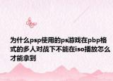 為什么psp使用的ps游戲在pbp格式的多人對戰(zhàn)下不能在iso播放怎么才能拿到