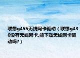聯(lián)想g455無線網卡驅動（聯(lián)想g430沒有無線網卡,能下載無線網卡驅動嗎?）