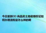 今日更新?? 商品房土地使用權證如何辦理流程是怎么樣的呢