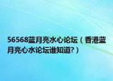56568藍(lán)月亮水心論壇（香港藍(lán)月亮心水論壇誰知道?）