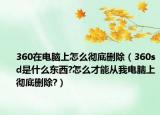 360在電腦上怎么徹底刪除（360sd是什么東西?怎么才能從我電腦上徹底刪除?）