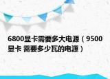 6800顯卡需要多大電源（9500顯卡 需要多少瓦的電源）