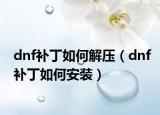 dnf補(bǔ)丁如何解壓（dnf補(bǔ)丁如何安裝）