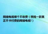 網(wǎng)絡(luò)電視哪個不收費（想找一款真正不卡付費的網(wǎng)絡(luò)電視!）