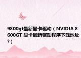 9800gt最新顯卡驅動（NVIDIA 8600GT 顯卡最新驅動程序下載地址?）