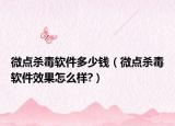 微點殺毒軟件多少錢（微點殺毒軟件效果怎么樣?）