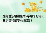 酷狗音樂(lè)包和豪華vip哪個(gè)好用（音樂(lè)包和豪華vip區(qū)別）