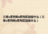 三星a系列和s系列區(qū)別是什么（三星a系列和s系列區(qū)別是什么）