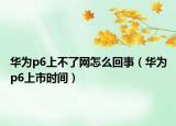 華為p6上不了網(wǎng)怎么回事（華為p6上市時間）