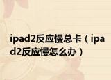 ipad2反應(yīng)慢總卡（ipad2反應(yīng)慢怎么辦）