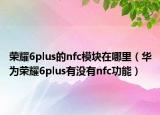 榮耀6plus的nfc模塊在哪里（華為榮耀6plus有沒有nfc功能）