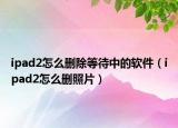 ipad2怎么刪除等待中的軟件（ipad2怎么刪照片）
