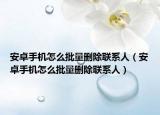 安卓手機怎么批量刪除聯(lián)系人（安卓手機怎么批量刪除聯(lián)系人）