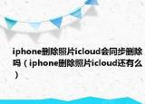 iphone刪除照片icloud會同步刪除嗎（iphone刪除照片icloud還有么）