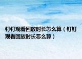 釘釘觀看回放時(shí)長(zhǎng)怎么算（釘釘觀看回放時(shí)長(zhǎng)怎么算）