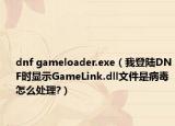 dnf gameloader.exe（我登陸DNF時顯示GameLink.dll文件是病毒怎么處理?）