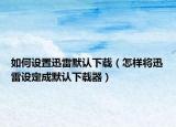 如何設(shè)置迅雷默認(rèn)下載（怎樣將迅雷設(shè)定成默認(rèn)下載器）