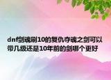dnf劍魂刷10的復(fù)仇奪魂之劍可以帶幾級還是10年前的劍哪個更好