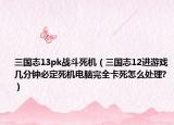 三國志13pk戰(zhàn)斗死機（三國志12進(jìn)游戲幾分鐘必定死機電腦完全卡死怎么處理?）