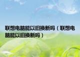 聯(lián)想電腦能以舊換新嗎（聯(lián)想電腦能以舊換新嗎）