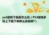 ps3游戲下載后怎么玩（PS3游戲多玩上下載下來腫么安裝啊?）