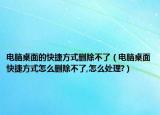 電腦桌面的快捷方式刪除不了（電腦桌面快捷方式怎么刪除不了,怎么處理?）