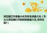 瀏覽器打開是最小化怎樣變成最大化（怎么讓瀏覽器打開的時候是最大化,怎樣設置?）