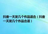 抖音一天發(fā)幾個作品適合（抖音一天發(fā)幾個作品合適）