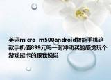 英邁micro  m500android智能手機(jī)這款手機(jī)值899元嗎一時(shí)沖動(dòng)買的感覺(jué)玩?zhèn)€游戲挺卡的跟我說(shuō)說(shuō)