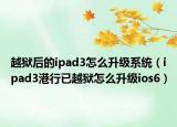 越獄后的ipad3怎么升級系統(tǒng)（ipad3港行已越獄怎么升級ios6）