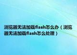瀏覽器無法加載flash怎么辦（瀏覽器無法加載flash怎么處理）