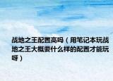 戰(zhàn)地之王配置高嗎（用筆記本玩戰(zhàn)地之王大概要什么樣的配置才能玩呀）