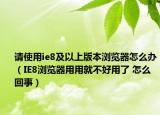 請(qǐng)使用ie8及以上版本瀏覽器怎么辦（IE8瀏覽器用用就不好用了 怎么回事）