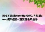 百度不能播放音頻和視頻入齊熱后com點(diǎn)開視頻一直黑屏也不緩沖