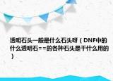 透明石頭一般是什么石頭呀（DNF中的什么透明石==的各種石頭是干什么用的）