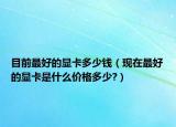目前最好的顯卡多少錢（現(xiàn)在最好的顯卡是什么價(jià)格多少?）