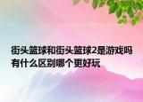 街頭籃球和街頭籃球2是游戲嗎有什么區(qū)別哪個(gè)更好玩