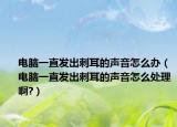 電腦一直發(fā)出刺耳的聲音怎么辦（電腦一直發(fā)出刺耳的聲音怎么處理啊?）