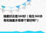 瑞星好還是360好（現(xiàn)在360殺毒和瑞星殺毒哪個(gè)更好啊?）