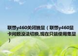 聯(lián)想y460關(guān)閉獨顯（聯(lián)想y460顯卡問題沒法切換,現(xiàn)在只能使用集顯）