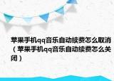 蘋果手機qq音樂自動續(xù)費怎么取消（蘋果手機qq音樂自動續(xù)費怎么關(guān)閉）